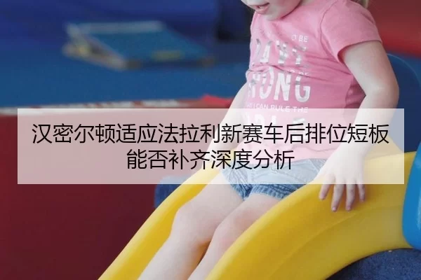 汉密尔顿适应法拉利新赛车后排位短板能否补齐深度分析